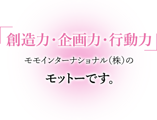 創造力・企画力・行動力,モモインターナショナル（株）のモットーです。