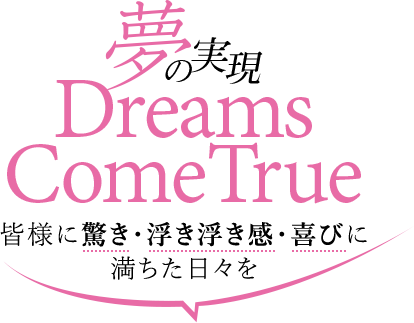 夢の実現、Dreams ComeTrue,皆様に驚き・浮き浮き感・喜びに満ちた日々を