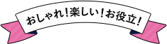 おしゃれ！楽しい！お役立！