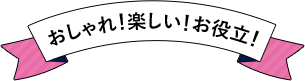 おしゃれ！楽しい！お役立！